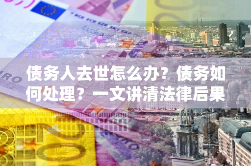 北京债务人去世怎么办？债务如何处理？一文讲清法律后果